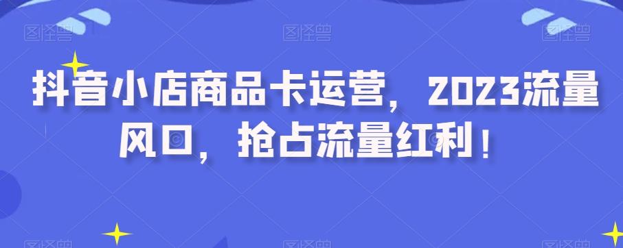 抖音小店商品卡运营，2023流量风口，抢占流量红利！-跃知万川