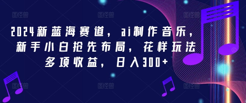 2024新蓝海赛道，ai制作音乐，新手小白抢先布局，花样玩法多项收益，日入300+【揭秘】-跃知万川