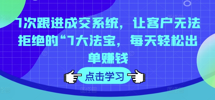 7次跟进成交系统，让客户无法拒绝的“7大法宝，每天轻松出单赚钱-跃知万川