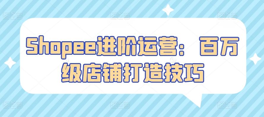 Shopee进阶运营：百万级店铺打造技巧-跃知万川