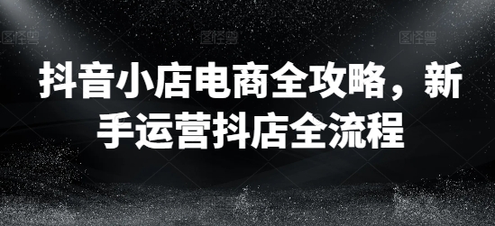抖音小店电商全攻略，新手运营抖店全流程-跃知万川