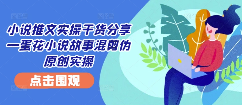小说推文实操干货分享—蛋花小说故事混剪伪原创实操-跃知万川
