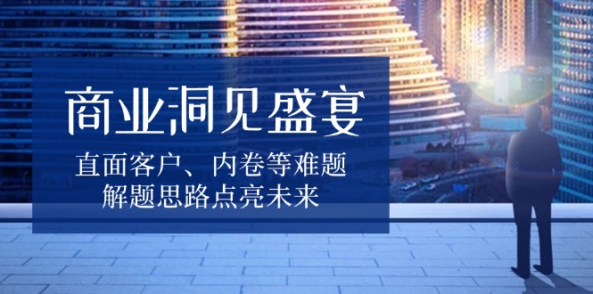 商业洞见盛宴，直面客户、内卷等难题，解题思路点亮未来-跃知万川