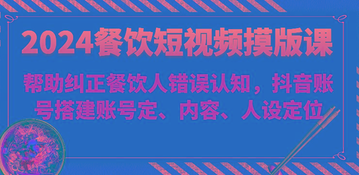 2024餐饮短视频摸版课-帮助纠正餐饮人错误认知，抖音账号搭建账号定、内容、人设定位-跃知万川