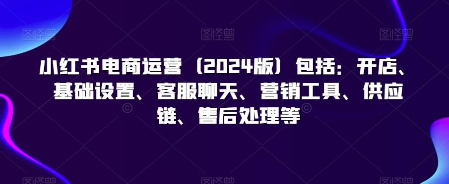 小红书电商运营(2024版)包括：开店、基础设置、客服聊天、营销工具、供应链、售后处理等-跃知万川