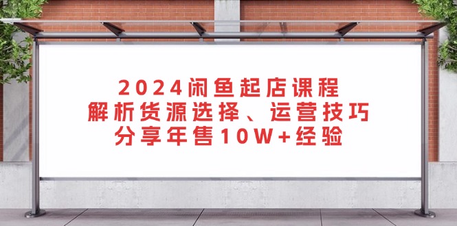 2024闲鱼起店课程：解析货源选择、运营技巧，分享年售10W+经验-跃知万川