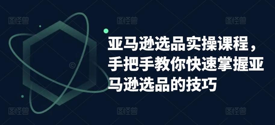 亚马逊选品实操课程，手把手教你快速掌握亚马逊选品的技巧-跃知万川