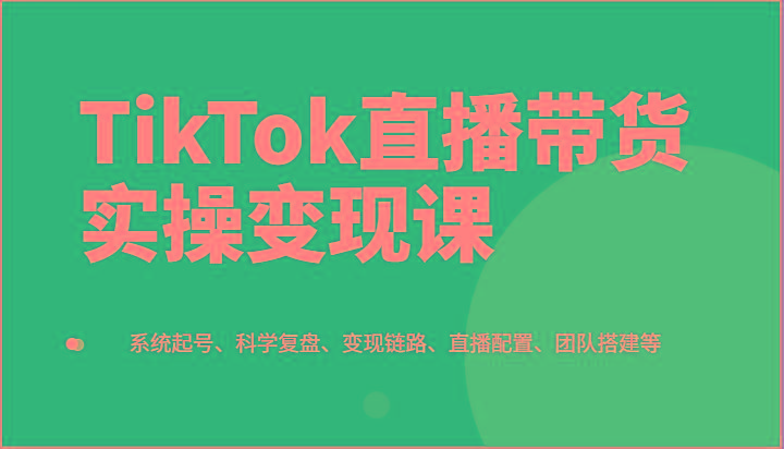 TikTok直播带货实操变现课：系统起号、科学复盘、变现链路、直播配置、团队搭建等-跃知万川