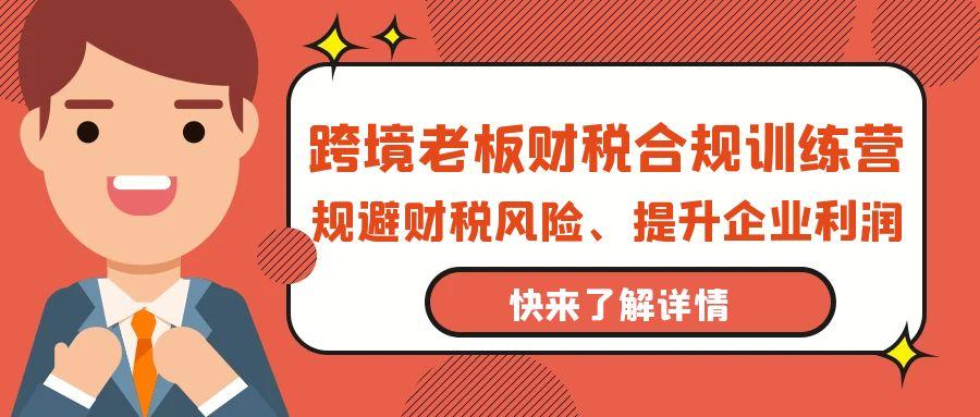 (9838期)跨境老板-财税合规训练营，规避财税风险、提升企业利润-跃知万川