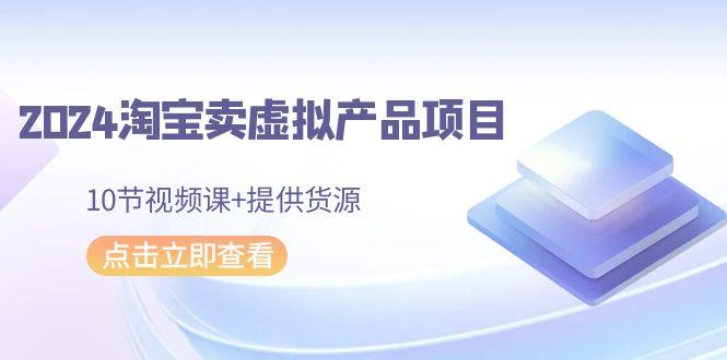 2024淘宝卖虚拟产品项目，10节视频课+提供货源-跃知万川