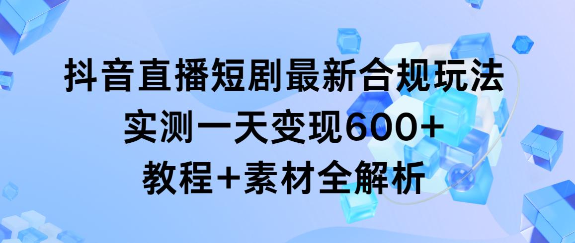 抖音直播短剧最新合规玩法，实测一天变现600+，教程+素材全解析-跃知万川