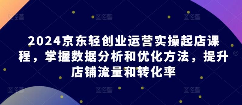 2024京东轻创业运营实操起店课程，掌握数据分析和优化方法，提升店铺流量和转化率-跃知万川