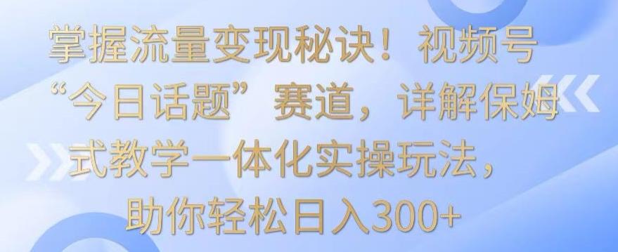 掌握流量变现秘诀！视频号“今日话题”赛道，详解保姆式教学一体化实操玩法，助你轻松日入300+【揭秘】-跃知万川